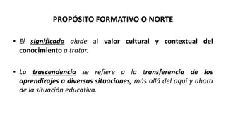 • El significado alude al valor cultural y contextual del
conocimiento a tratar.
• La trascendencia se refiere a la transferencia de los
aprendizajes a diversas situaciones, más allá del aquí y ahora
de la situación educativa.
PROPÓSITO FORMATIVO O NORTE
 