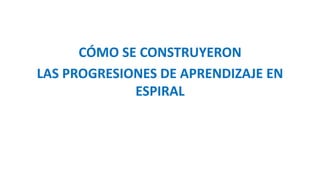 CÓMO SE CONSTRUYERON
LAS PROGRESIONES DE APRENDIZAJE EN
ESPIRAL
 