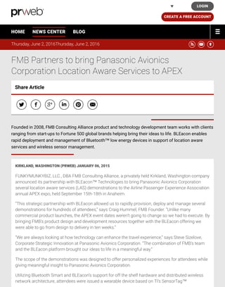 Thursday, June 2, 2016Thursday, June 2, 2016 ! " #
FMB Partners to bring Panasonic Avionics
Corporation Location Aware Services to APEX
KIRKLAND, WASHINGTON (PRWEB) JANUARY 06, 2015
FUNKYMUNKYBIZ, LLC., DBA FMB Consulting Alliance, a privately held Kirkland, Washington company
announced its partnership with BLEacon™ Technologies to bring Panasonic Avionics Corporation
several location aware services (LAS) demonstrations to the Airline Passenger Experience Association
annual APEX expo, held September 15th-18th in Anaheim.
“This strategic partnership with BLEacon allowed us to rapidly provision, deploy and manage several
demonstrations for hundreds of attendees,“ says Craig Hummel, FMB Founder. “Unlike many
commercial product launches, the APEX event dates weren’t going to change so we had to execute. By
bringing FMB’s product design and development resources together with the BLEacon offering we
were able to go from design to delivery in ten weeks.”
“We are always looking at how technology can enhance the travel experience,” says Steve Sizelove,
Corporate Strategic Innovation at Panasonic Avionics Corporation. “The combination of FMB’s team
and the BLEacon platform brought our ideas to life in a meaningful way.”
The scope of the demonstrations was designed to offer personalized experiences for attendees while
giving meaningful insight to Panasonic Avionics Corporation.
Utilizing Bluetooth Smart and BLEacon’s support for off the shelf hardware and distributed wireless
network architecture, attendees were issued a wearable device based on TI’s SensorTag™
Share Article
$ % & ' ( "
Founded in 2008, FMB Consulting Alliance product and technology development team works with clients
ranging from start-ups to Fortune 500 global brands helping bring their ideas to life. BLEacon enables
rapid deployment and management of Bluetooth™ low energy devices in support of location aware
services and wireless sensor management.
HOME NEWS CENTER BLOG
LOGIN
CREATE A FREE ACCOUNT
United States
PRWeb
 