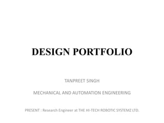 DESIGN PORTFOLIO
TANPREET SINGH
MECHANICAL AND AUTOMATION ENGINEERING
PRESENT : Research Engineer at THE HI-TECH ROBOTIC SYSTEMZ LTD.
 