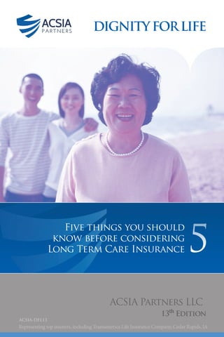 1
DIGNITYFORLIFE
Five things you should
know before considering
Long Term Care Insurance
ACSIA Partners LLC
13th
Edition
ACSIA-DFL13
5
Representing top insurers, including Transamerica Life Insurance Company, Cedar Rapids, IA
 