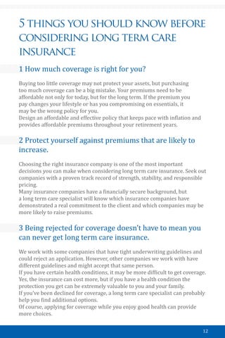 12
5 things you should know before
considering long term care
insurance
1 How much coverage is right for you?
Buying too little coverage may not protect your assets, but purchasing
too much coverage can be a big mistake. Your premiums need to be
affordable not only for today, but for the long term. If the premium you
pay changes your lifestyle or has you compromising on essentials, it
may be the wrong policy for you.
Design an affordable and effective policy that keeps pace with inflation and
provides affordable premiums throughout your retirement years.
2 Protect yourself against premiums that are likely to
increase.
Choosing the right insurance company is one of the most important
decisions you can make when considering long term care insurance. Seek out
companies with a proven track record of strength, stability, and responsible
pricing.
Many insurance companies have a financially secure background, but
a long term care specialist will know which insurance companies have
demonstrated a real commitment to the client and which companies may be
more likely to raise premiums.
3 Being rejected for coverage doesn’t have to mean you
can never get long term care insurance.
We work with some companies that have tight underwriting guidelines and
could reject an application. However, other companies we work with have
different guidelines and might accept that same person.
If you have certain health conditions, it may be more difficult to get coverage.
Yes, the insurance can cost more, but if you have a health condition the
protection you get can be extremely valuable to you and your family.
If you’ve been declined for coverage, a long term care specialist can probably
help you find additional options.
Of course, applying for coverage while you enjoy good health can provide
more choices.
 