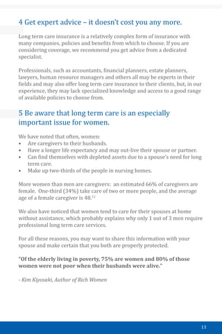13
4 Get expert advice – it doesn’t cost you any more.
Long term care insurance is a relatively complex form of insurance with
many companies, policies and benefits from which to choose. If you are
considering coverage, we recommend you get advice from a dedicated
specialist.
Professionals, such as accountants, financial planners, estate planners,
lawyers, human resource managers and others all may be experts in their
fields and may also offer long term care insurance to their clients, but, in our
experience, they may lack specialized knowledge and access to a good range
of available policies to choose from.
5 Be aware that long term care is an especially
important issue for women.
We have noted that often, women:
•	 Are caregivers to their husbands.
•	 Have a longer life expectancy and may out-live their spouse or partner.
•	 Can find themselves with depleted assets due to a spouse’s need for long
term care.
•	 Make up two-thirds of the people in nursing homes.
￼
More women than men are caregivers: an estimated 66% of caregivers are
female. One-third (34%) take care of two or more people, and the average
age of a female caregiver is 48.12
We also have noticed that women tend to care for their spouses at home
without assistance, which probably explains why only 1 out of 3 men require
professional long term care services.
For all these reasons, you may want to share this information with your
spouse and make certain that you both are properly protected.
“Of the elderly living in poverty, 75% are women and 80% of those
women were not poor when their husbands were alive.”
- Kim Kiyosaki, Author of Rich Women
 