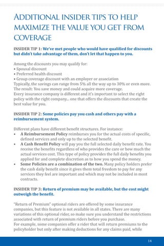 14
Additional insider tips to help
maximize the value you get from
coverage
INSIDER TIP 1: We’ve met people who would have qualified for discounts
but didn’t take advantage of them, don’t let that happen to you.
Among the discounts you may qualify for:
• Spousal discount
• Preferred health discount
• Group coverage discount with an employer or association
Typically, the savings can range from 5% all the way up to 30% or even more.
The result: You save money and could acquire more coverage.
Every insurance company is different and it’s important to select the right
policy with the right company... one that offers the discounts that create the
best value for you.
INSIDER TIP 2: Some policies pay you cash and others pay with a
reimbursement system.
Different plans have different benefit structures. For instance:
•	 A Reimbursement Policy reimburses you for the actual costs of specific,
defined services and only up to the selected benefit.
•	 A Cash Benefit Policy will pay you the full selected daily benefit rate. You
receive the benefits regardless of who provides the care or how much the
actual services cost. This type of policy provides the full daily benefits you
applied for and complete discretion as to how you spend the money.
•	 Some Policies are a combination of the two. Many policy holders prefer
the cash daily benefit since it gives them total freedom to pay for any
services they feel are important and which may not be included in most
contracts.
INSIDER TIP 3: Return of premium may be available, but the cost might
outweigh the benefit.
“Return of Premium” optional riders are offered by some insurance
companies, but this feature is not available in all states. There are many
variations of this optional rider, so make sure you understand the restrictions
associated with return of premium riders before you purchase.
For example, some companies offer a rider that will return premiums to the
policyholder but only after making deductions for any claims paid, while
 