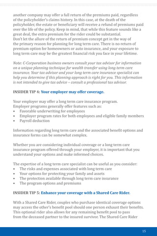 15
another company may offer a full return of the premiums paid, regardless
of the policyholder’s claims history. In this case, at the death of the
policyholder, the estate or beneficiary will receive a refund of premiums paid
over the life of the policy. Keep in mind, that while this feature sounds like a
great deal, the extra premium for the rider could be substantial.
Don’t let the allure of the return of premium concept get in the way of
the primary reason for planning for long term care. There is no return of
premium option for homeowners or auto insurance, and your exposure to
long term care may be the greatest financial risk you face in your lifetime.
Note: C-Corporation business owners consult your tax advisor for information
on a unique planning technique for wealth transfer using long term care
insurance. Your tax advisor and your long term care insurance specialist can
help you determine if this planning approach is right for you. This information
is not intended to give tax advice – consult a professional tax advisor.
INSIDER TIP 4: Your employer may offer coverage.
Your employer may offer a long term care insurance program.
Employer programs generally offer features such as:
•	 Favorable underwriting for employees
•	 Employer program rates for both employees and eligible family members
•	 Payroll deduction
Information regarding long term care and the associated benefit options and
insurance forms can be somewhat complex.
Whether you are considering individual coverage or a long term care
insurance program offered through your employer, it is important that you
understand your options and make informed choices.
The expertise of a long term care specialist can be useful as you consider:
•	 The risks and expenses associated with long term care
•	 Your options for protecting your family and assets
•	 The protection available through long term care insurance
•	 The program options and premiums
INSIDER TIP 5: Enhance your coverage with a Shared Care Rider.
With a Shared Care Rider, couples who purchase identical coverage options
may access the other’s benefit pool should one person exhaust their benefits.
This optional rider also allows for any remaining benefit pool to pass
from the deceased partner to the insured survivor. The Shared Care Rider
 