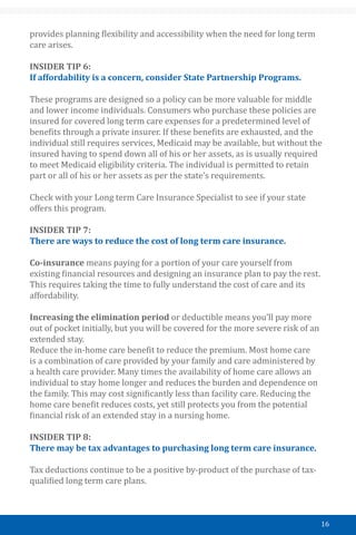 16
provides planning flexibility and accessibility when the need for long term
care arises.
INSIDER TIP 6:
If affordability is a concern, consider State Partnership Programs.
These programs are designed so a policy can be more valuable for middle
and lower income individuals. Consumers who purchase these policies are
insured for covered long term care expenses for a predetermined level of
benefits through a private insurer. If these benefits are exhausted, and the
individual still requires services, Medicaid may be available, but without the
insured having to spend down all of his or her assets, as is usually required
to meet Medicaid eligibility criteria. The individual is permitted to retain
part or all of his or her assets as per the state’s requirements.
Check with your Long term Care Insurance Specialist to see if your state
offers this program.
INSIDER TIP 7:
There are ways to reduce the cost of long term care insurance.
Co-insurance means paying for a portion of your care yourself from
existing financial resources and designing an insurance plan to pay the rest.
This requires taking the time to fully understand the cost of care and its
affordability.
Increasing the elimination period or deductible means you’ll pay more
out of pocket initially, but you will be covered for the more severe risk of an
extended stay.
Reduce the in-home care benefit to reduce the premium. Most home care
is a combination of care provided by your family and care administered by
a health care provider. Many times the availability of home care allows an
individual to stay home longer and reduces the burden and dependence on
the family. This may cost significantly less than facility care. Reducing the
home care benefit reduces costs, yet still protects you from the potential
financial risk of an extended stay in a nursing home.
INSIDER TIP 8:
There may be tax advantages to purchasing long term care insurance.
Tax deductions continue to be a positive by-product of the purchase of tax-
qualified long term care plans.
 