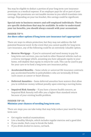 17
You may be eligible to deduct a portion of your long term care insurance
premiums as a medical expense. If an employer pays for all or part of your
coverage, the premiums are not taxable income to you which translates into
savings. Depending on your tax bracket, this savings could be significant.
Special note to business owners and self-employed individuals: There
are specific deductions that may be available. In order to understand
your tax benefits, you should always consult with your accountant.
INSIDER TIP 9:
Are there other options if long term care insurance isn’t appropriate?
There are ways to obtain protection, but they may not address the full
potential financial need. In the event that you cannot qualify for long term
care insurance, any of the following could be an extremely valuable option.
•	 Reverse Mortgage – If you’re uninsured and need money to pay for
long term care services, you can look to other financial vehicles such as
a reverse mortgage which, assuming you have adequate equity in your
home, will deplete that equity in return for cash. This can be used to pay
for your care or to fund a long term care insurance policy.
•	 Accelerated Benefits – Some whole or universal life insurance contracts
pay accelerated benefits to policyholders who are terminally ill from
such causes as cancer or heart disease.
•	 Deferred Annuities – Some deferred annuities have waivers that allow
you to withdraw money without penalty upon entering a nursing home.
•	 Impaired Risk Annuity – If you have a known health concern, an
Impaired Risk Annuity will offer you a higher than standard return
because of your existing health problem.
INSIDER TIP 10:
Minimize your chances of needing long term care.
There are steps you can take today that may help reduce your need for long
term care:
•	 Get regular medical examinations.
•	 Live a healthy lifestyle, which includes regular exercise and a good diet.
•	 If you smoke, find a way to break the habit.
•	 If you drink alcohol in excess, cut back.
 