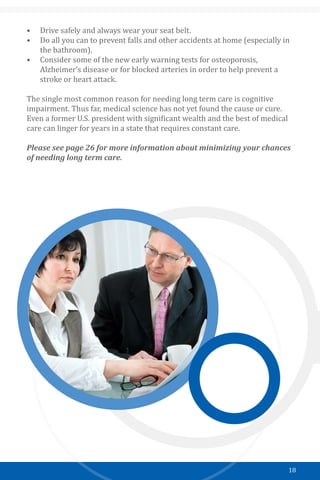 18
•	 Drive safely and always wear your seat belt.
•	 Do all you can to prevent falls and other accidents at home (especially in
the bathroom).
•	 Consider some of the new early warning tests for osteoporosis,
Alzheimer’s disease or for blocked arteries in order to help prevent a
stroke or heart attack.
The single most common reason for needing long term care is cognitive
impairment. Thus far, medical science has not yet found the cause or cure.
Even a former U.S. president with significant wealth and the best of medical
care can linger for years in a state that requires constant care.
Please see page 26 for more information about minimizing your chances
of needing long term care.
￼
 