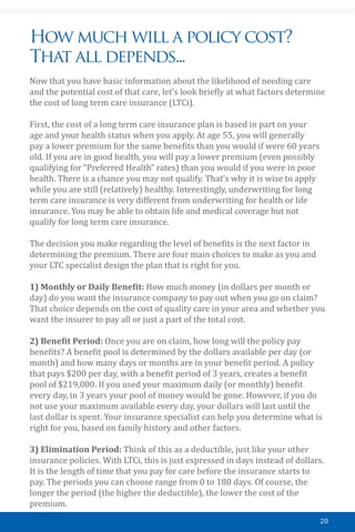 20
How much will a policy cost?
That all depends...
Now that you have basic information about the likelihood of needing care
and the potential cost of that care, let’s look briefly at what factors determine
the cost of long term care insurance (LTCi).
First, the cost of a long term care insurance plan is based in part on your
age and your health status when you apply. At age 55, you will generally
pay a lower premium for the same benefits than you would if were 60 years
old. If you are in good health, you will pay a lower premium (even possibly
qualifying for “Preferred Health” rates) than you would if you were in poor
health. There is a chance you may not qualify. That’s why it is wise to apply
while you are still (relatively) healthy. Interestingly, underwriting for long
term care insurance is very different from underwriting for health or life
insurance. You may be able to obtain life and medical coverage but not
qualify for long term care insurance.
The decision you make regarding the level of benefits is the next factor in
determining the premium. There are four main choices to make as you and
your LTC specialist design the plan that is right for you.
￼
1) Monthly or Daily Benefit: How much money (in dollars per month or
day) do you want the insurance company to pay out when you go on claim?
That choice depends on the cost of quality care in your area and whether you
want the insurer to pay all or just a part of the total cost.
2) Benefit Period: Once you are on claim, how long will the policy pay
benefits? A benefit pool is determined by the dollars available per day (or
month) and how many days or months are in your benefit period. A policy
that pays $200 per day, with a benefit period of 3 years, creates a benefit
pool of $219,000. If you used your maximum daily (or monthly) benefit
every day, in 3 years your pool of money would be gone. However, if you do
not use your maximum available every day, your dollars will last until the
last dollar is spent. Your insurance specialist can help you determine what is
right for you, based on family history and other factors.
3) Elimination Period: Think of this as a deductible, just like your other
insurance policies. With LTCi, this is just expressed in days instead of dollars.
It is the length of time that you pay for care before the insurance starts to
pay. The periods you can choose range from 0 to 180 days. Of course, the
longer the period (the higher the deductible), the lower the cost of the
premium.
 
