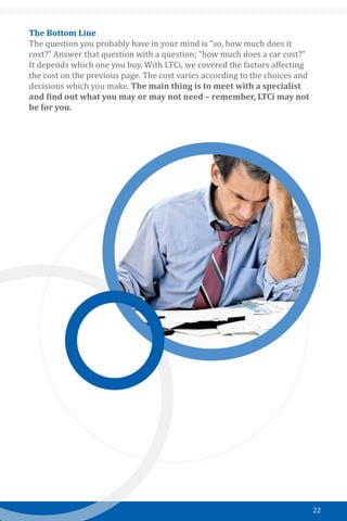 22
The Bottom Line
The question you probably have in your mind is “so, how much does it
cost?” Answer that question with a question; “how much does a car cost?”
It depends which one you buy. With LTCi, we covered the factors affecting
the cost on the previous page. The cost varies according to the choices and
decisions which you make. The main thing is to meet with a specialist
and find out what you may or may not need – remember, LTCi may not
be for you.
 
