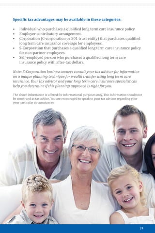 24
Specific tax advantages may be available in these categories:
•	 Individual who purchases a qualified long term care insurance policy.
•	 Employer contributory arrangement.
•	 Corporation (C-corporation or 501 trust entity) that purchases qualified
long term care insurance coverage for employees.
•	 S-Corporation that purchases a qualified long term care insurance policy
for non-partner employees.
•	 Self-employed person who purchases a qualified long term care
insurance policy with after-tax dollars.
Note: C-Corporation business owners consult your tax advisor for information
on a unique planning technique for wealth transfer using long term care
insurance. Your tax advisor and your long term care insurance specialist can
help you determine if this planning approach is right for you.
The above information is offered for informational purposes only. This information should not
be construed as tax advice. You are encouraged to speak to your tax advisor regarding your
own particular circumstances.
 
