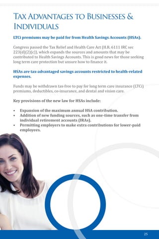 25
Tax Advantages to Businesses &
Individuals
LTCi premiums may be paid for from Health Savings Accounts (HSAs).
Congress passed the Tax Relief and Health Care Act (H.R. 6111 IRC sec
223(d)(2)(c)), which expands the sources and amounts that may be
contributed to Health Savings Accounts. This is good news for those seeking
long term care protection but unsure how to finance it.
HSAs are tax-advantaged savings accounts restricted to health-related
expenses.
Funds may be withdrawn tax-free to pay for long term care insurance (LTCi)
premiums, deductibles, co-insurance, and dental and vision care.
Key provisions of the new law for HSAs include:
•	 Expansion of the maximum annual HSA contribution.
•	 Addition of new funding sources, such as one-time transfer from
individual retirement accounts (IRAs).
•	 Permitting employers to make extra contributions for lower-paid
employees.
￼
 