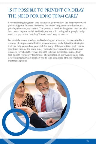 26
Is it possible to prevent or delay
the need for long term care?
By considering long term care insurance, you’ve taken the first step toward
protecting your finances. However, the cost of long term care doesn’t just
possibly threaten your assets. The potential need for long term care can also
be a threat to your health and independence. In reality, what people really
want is a guarantee that they’ll never need long term care.
Fortunately, recent medical and technological advances have resulted in a
number of simple, cost effective prevention and early detection strategies
that can help you reduce your risk for many of the conditions that require
long term care. At the same time, researchers are now finding that many
diseases, for which there was thought to be no medical recourse, do, in
fact, benefit from early treatment. The adoption of a prevention and early
detection strategy can position you to take advantage of these emerging
treatment options.
 