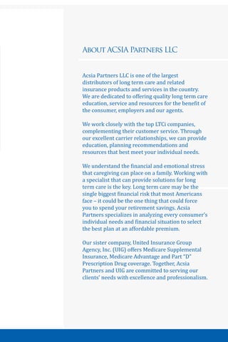 3
About ACSIA Partners LLC
Acsia Partners LLC is one of the largest
distributors of long term care and related
insurance products and services in the country.
We are dedicated to offering quality long term care
education, service and resources for the benefit of
the consumer, employers and our agents.
We work closely with the top LTCi companies,
complementing their customer service. Through
our excellent carrier relationships, we can provide
education, planning recommendations and
resources that best meet your individual needs.
We understand the financial and emotional stress
that caregiving can place on a family. Working with
a specialist that can provide solutions for long
term care is the key. Long term care may be the
single biggest financial risk that most Americans
face – it could be the one thing that could force
you to spend your retirement savings. Acsia
Partners specializes in analyzing every consumer’s
individual needs and financial situation to select
the best plan at an affordable premium.
Our sister company, United Insurance Group
Agency, Inc. (UIG) offers Medicare Supplemental
Insurance, Medicare Advantage and Part “D”
Prescription Drug coverage. Together, Acsia
Partners and UIG are committed to serving our
clients’ needs with excellence and professionalism.
 