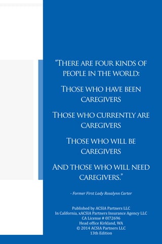 5
“There are four kinds of
people in the world:
Those who have been
caregivers
Those who currently are
caregivers
Those who will be
caregivers
And those who will need
caregivers.”
- Former First Lady Rosalynn Carter
Published by ACSIA Partners LLC
In California, xACSIA Partners Insurance Agency LLC
CA License # 0I72696
Head office Kirkland, WA
© 2014 ACSIA Partners LLC
13th Edition
 