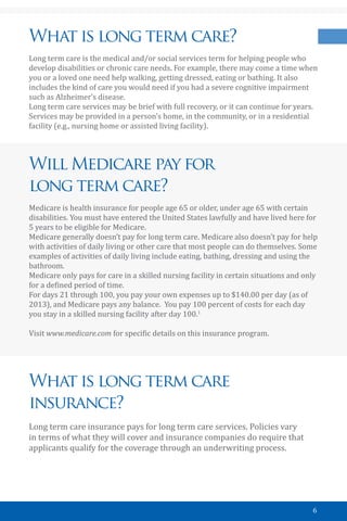6
What is long term care?
Long term care is the medical and/or social services term for helping people who
develop disabilities or chronic care needs. For example, there may come a time when
you or a loved one need help walking, getting dressed, eating or bathing. It also
includes the kind of care you would need if you had a severe cognitive impairment
such as Alzheimer’s disease.
Long term care services may be brief with full recovery, or it can continue for years.
Services may be provided in a person’s home, in the community, or in a residential
facility (e.g., nursing home or assisted living facility).
Will Medicare pay for
long term care?
Medicare is health insurance for people age 65 or older, under age 65 with certain
disabilities. You must have entered the United States lawfully and have lived here for
5 years to be eligible for Medicare.
Medicare generally doesn’t pay for long term care. Medicare also doesn’t pay for help
with activities of daily living or other care that most people can do themselves. Some
examples of activities of daily living include eating, bathing, dressing and using the
bathroom.
Medicare only pays for care in a skilled nursing facility in certain situations and only
for a defined period of time.
For days 21 through 100, you pay your own expenses up to $140.00 per day (as of
2013), and Medicare pays any balance. You pay 100 percent of costs for each day
you stay in a skilled nursing facility after day 100.1
Visit www.medicare.com for specific details on this insurance program.
What is long term care
insurance?
Long term care insurance pays for long term care services. Policies vary
in terms of what they will cover and insurance companies do require that
applicants qualify for the coverage through an underwriting process.
 