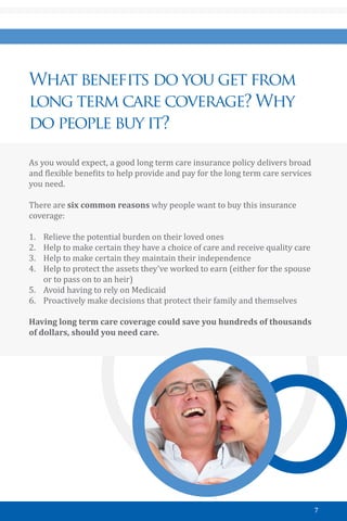 7
What benefits do you get from
long term care coverage? Why
do people buy it?
As you would expect, a good long term care insurance policy delivers broad
and flexible benefits to help provide and pay for the long term care services
you need.
There are six common reasons why people want to buy this insurance
coverage:
1.	 Relieve the potential burden on their loved ones
2.	 Help to make certain they have a choice of care and receive quality care
3.	 Help to make certain they maintain their independence
4.	 Help to protect the assets they’ve worked to earn (either for the spouse
or to pass on to an heir)
5.	 Avoid having to rely on Medicaid
6.	 Proactively make decisions that protect their family and themselves
Having long term care coverage could save you hundreds of thousands
of dollars, should you need care.
 