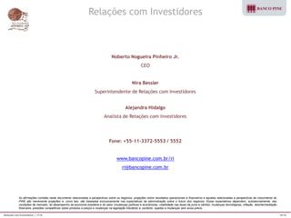 Relações com Investidores | 1T10 16/16 
As afirmações contidas neste documento relacionadas a perspectivas sobre os negócios, projeções sobre resultados operacionais e financeiros e aquelas relacionadas a perspectivas de crescimento do 
PINE são meramente projeções e, como tais, são baseadas exclusivamente nas expectativas da administração sobre o futuro dos negócios. Essas expectativas dependem, substancialmente, das 
condições de mercado, do desempenho da economia brasileira e do setor (mudanças políticas e econômicas, volatilidade nas taxas de juros e câmbio, mudanças tecnológicas, inflação, desintermediação 
financeira, pressões competitivas sobre produtos e preços e mudanças na legislação tributária) e, portanto, sujeitas a mudanças sem aviso prévio. 
Relações com Investidores 
Noberto Nogueira Pinheiro Jr. 
CEO 
Nira Bessler 
Superintendente de Relações com Investidores 
Alejandra Hidalgo 
Analista de Relações com Investidores 
Fone: +55-11-3372-5553 / 5552 
www.bancopine.com.br/ri 
ri@bancopine.com.br 
