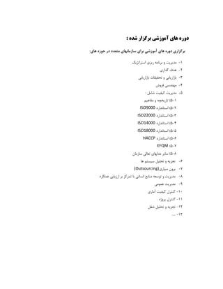 ‫آﻣﻮزﺷﻲ‬ ‫ﻫﺎي‬ ‫دوره‬‫ﺷﺪه‬ ‫ﺑﺮﮔﺰار‬:
‫ﻫﺎي‬ ‫ﺣﻮزه‬ ‫در‬ ‫ﻣﺘﻌﺪد‬ ‫ﺳﺎزﻣﺎﻧﻬﺎي‬ ‫ﺑﺮاي‬ ‫آﻣﻮزﺷﻲ‬ ‫ﻫﺎي‬ ‫دوره‬ ‫ﺑﺮﮔﺰاري‬‫ﻫﺎي‬ ‫ﺣﻮزه‬ ‫در‬ ‫ﻣﺘﻌﺪد‬ ‫ﺳﺎزﻣﺎﻧﻬﺎي‬ ‫ﺑﺮاي‬ ‫آﻣﻮزﺷﻲ‬ ‫ﻫﺎي‬ ‫دوره‬ ‫ﺑﺮﮔﺰاري‬::
11-‫و‬ ‫ﻣﺪﻳﺮﻳﺖ‬‫و‬ ‫ﻣﺪﻳﺮﻳﺖ‬‫اﺳﺘﺮاﺗﮋﻳﻚ‬ ‫رﻳﺰي‬ ‫ﺑﺮﻧﺎﻣﻪ‬‫اﺳﺘﺮاﺗﮋﻳﻚ‬ ‫رﻳﺰي‬ ‫ﺑﺮﻧﺎﻣﻪ‬
22-‫ﮔﺬاري‬ ‫ﻫﺪف‬‫ﮔﺬاري‬ ‫ﻫﺪف‬
33-‫ﺑﺎزارﻳﺎﺑﻲ‬ ‫ﺗﺤﻘﻴﻘﺎت‬ ‫و‬ ‫ﺑﺎزارﻳﺎﺑﻲ‬‫ﺑﺎزارﻳﺎﺑﻲ‬ ‫ﺗﺤﻘﻴﻘﺎت‬ ‫و‬ ‫ﺑﺎزارﻳﺎﺑﻲ‬
44-‫ﻓﺮوش‬ ‫ﻣﻬﻨﺪﺳﻲ‬‫ﻓﺮوش‬ ‫ﻣﻬﻨﺪﺳﻲ‬
55-‫ﻛﻴﻔﻴﺖ‬ ‫ﻣﺪﻳﺮﻳﺖ‬‫ﻛﻴﻔﻴﺖ‬ ‫ﻣﺪﻳﺮﻳﺖ‬‫ﺷﺎﻣﻞ‬‫ﺷﺎﻣﻞ‬::
11-55((‫ﻣﻔﺎﻫﻴﻢ‬ ‫و‬ ‫ﺗﺎرﻳﺨﭽﻪ‬‫ﻣﻔﺎﻫﻴﻢ‬ ‫و‬ ‫ﺗﺎرﻳﺨﭽﻪ‬
22-55((‫اﺳﺘﺎﻧﺪارد‬‫اﺳﺘﺎﻧﺪارد‬ISO9000
3-5(‫اﺳﺘﺎﻧﺪ‬‫ا‬‫رد‬ISO22000
4-5(‫اﺳﺘﺎﻧﺪارد‬ISO14000
5-5(‫اﺳﺘﺎﻧﺪارد‬ISO18000
6-5(‫اﺳﺘﺎﻧﺪارد‬HACCP
7-5(EFQM
8-5(‫ﺳﺎزﻣﺎن‬ ‫ﺗﻌﺎﻟﻲ‬ ‫ﻣﺪﻟﻬﺎي‬ ‫ﺳﺎﻳﺮ‬
66-‫ﻫﺎ‬ ‫ﺳﻴﺴﺘﻢ‬ ‫ﺗﺤﻠﻴﻞ‬ ‫و‬ ‫ﺗﺠﺰﻳﻪ‬‫ﻫﺎ‬ ‫ﺳﻴﺴﺘﻢ‬ ‫ﺗﺤﻠﻴﻞ‬ ‫و‬ ‫ﺗﺠﺰﻳﻪ‬
77-‫ﺳﭙﺎري‬ ‫ﺑﺮون‬‫ﺳﭙﺎري‬ ‫ﺑﺮون‬(Outsourcing)
88-‫ﻣﺪﻳﺮﻳﺖ‬‫ﻣﺪﻳﺮﻳﺖ‬‫ﺗﻮﺳﻌﻪ‬ ‫و‬‫ﻋﻤﻠﻜﺮد‬ ‫ارزﻳﺎﺑﻲ‬ ‫ﺑﺮ‬ ‫ﺗﻤﺮﻛﺰ‬ ‫ﺑﺎ‬ ‫اﻧﺴﺎﻧﻲ‬ ‫ﻣﻨﺎﺑﻊ‬‫ﻋﻤﻠﻜﺮد‬ ‫ارزﻳﺎﺑﻲ‬ ‫ﺑﺮ‬ ‫ﺗﻤﺮﻛﺰ‬ ‫ﺑﺎ‬ ‫اﻧﺴﺎﻧﻲ‬ ‫ﻣﻨﺎﺑﻊ‬
99-‫ﻋﻤﻮﻣﻲ‬ ‫ﻣﺪﻳﺮﻳﺖ‬‫ﻋﻤﻮﻣﻲ‬ ‫ﻣﺪﻳﺮﻳﺖ‬
1010-‫آﻣﺎري‬ ‫ﻛﻴﻔﻴﺖ‬ ‫ﻛﻨﺘﺮل‬‫آﻣﺎري‬ ‫ﻛﻴﻔﻴﺖ‬ ‫ﻛﻨﺘﺮل‬
1111-‫ﭘﺮوژه‬ ‫ﻛﻨﺘﺮل‬‫ﭘﺮوژه‬ ‫ﻛﻨﺘﺮل‬
1212-‫ﺷﻐﻞ‬ ‫ﺗﺤﻠﻴﻞ‬ ‫و‬ ‫ﺗﺠﺰﻳﻪ‬
1313-.....
 