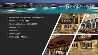 FRONT OFFICE
• Front Office Manager- Mrs. Mukta Khanna
• Number of rooms – 183
• Check in/Check out – 2PM/12PM
• Outdoor Pool
• Adya Spa
• In Door Gym
• Coffee shop – Mosaic
 
