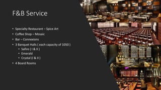 F&B Service
• Specialty Restaurant – Spice Art
• Coffee Shop – Mosaic
• Bar – Connexions
• 3 Banquet Halls ( each capacity of 1050 )
• Safire ( I & II )
• Emerald
• Crystal (I & II )
• 4 Board Rooms
 