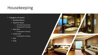 Housekeeping
• Category of rooms
• Standard Room
• Superior Room
• Twin Bed/ King size bed
• Smoking/ Non-Smoking
• Executive
• Smoking/Non-Smoking
• Junior Suit
• Smoking/Non-Smoking
• Suit
• Club
 