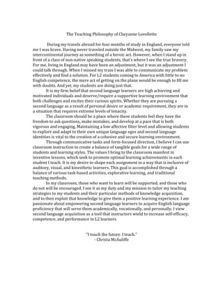 The Teaching Philosophy of Cheyanne Lovellette
During my travels abroad for four months of study in England, everyone told
me I was brave. Having never traveled outside the Midwest, my family saw my
intercontinental journey as something of a heroic act. However, when I stand up in
front of a class of non-native speaking students, that’s where I see the true bravery.
For me, living in England may have been an adjustment, but it was an adjustment I
could talk through. When I missed my train I was able to communicate my problem
effectively and find a solution. For L2 students coming to America with little to no
English competence, the mere act of getting on the plane would be enough to fill me
with doubts. And yet, my students are doing just that.
It is my firm belief that second language learners are high achieving and
motivated individuals and deserve/require a supportive learning environment that
both challenges and excites their curious spirits. Whether they are pursuing a
second language as a result of personal desire or academic requirement, they are in
a situation that requires extreme levels of tenacity.
The classroom should be a place where these students feel they have the
freedom to ask questions, make mistakes, and develop at a pace that is both
vigorous and engaging. Maintaining a low affective filter level and allowing students
to explore and adapt to their own unique language egos and second language
identities is vital to the creation of a cohesive and secure learning environment.
Through communicative tasks and form-focused direction, I believe I can use
classroom instruction to create a balance of tangible goals for a wide range of
students and learning styles. The values I bring to the classroom manifest in
inventive lessons, which seek to promote optimal learning achievements in each
student I teach. It is my desire to shape each assignment in a way that is inclusive of
auditory, visual, and kinesthetic learners. This goal is accomplished through a
balance of various task-based activities, explorative learning, and traditional
teaching methods.
In my classroom, those who want to learn will be supported, and those who
do not will be encouraged. I see it as my duty and my mission to tailor my teaching
strategies to my students and their particular methods of knowledge acquisition,
and to then exploit that knowledge to give them a positive learning experience. I am
passionate about empowering second language learners to acquire English language
proficiency that will serve them academically, vocationally, and personally. I view
second language acquisition as a tool that instructors wield to increase self-efficacy,
competence, and performance in L2 learners.
“I touch the future. I teach.”
- Christa McAuliffe
 