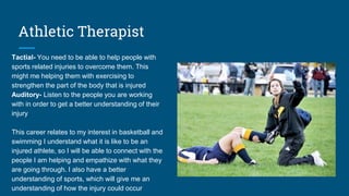 Athletic Therapist
Tactial- You need to be able to help people with
sports related injuries to overcome them. This
might me helping them with exercising to
strengthen the part of the body that is injured
Auditory- Listen to the people you are working
with in order to get a better understanding of their
injury
This career relates to my interest in basketball and
swimming I understand what it is like to be an
injured athlete, so I will be able to connect with the
people I am helping and empathize with what they
are going through. I also have a better
understanding of sports, which will give me an
understanding of how the injury could occur
 