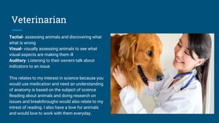 Veterinarian
Tactial- assessing animals and discovering what
what is wrong
Visual- visually assessing animals to see what
visual aspects are making them ill
Auditory- Listening to their owners talk about
indicators to an issue
This relates to my interest in science because you
would use medication and need an understanding
of anatomy is based on the subject of science
Reading about animals and doing research on
issues and breakthroughs would also relate to my
intrest of reading. I also have a love for animals
and would love to work with them everyday.
 