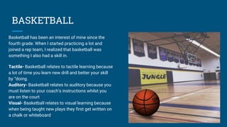 BASKETBALL
Basketball has been an interest of mine since the
fourth grade. When I started practicing a lot and
joined a rep team, I realized that basketball was
something I also had a skill in.
Tactile- Basketball relates to tactile learning because
a lot of time you learn new drill and better your skill
by “doing.
Auditory- Basketball relates to auditory because you
must listen to your coach’s instructions whilst you
are on the court
Visual- Basketball relates to visual learning because
when being taught new plays they first get written on
a chalk or whiteboard
 