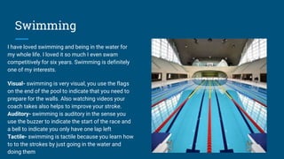 Swimming
I have loved swimming and being in the water for
my whole life. I loved it so much I even swam
competitively for six years. Swimming is definitely
one of my interests.
Visual- swimming is very visual, you use the flags
on the end of the pool to indicate that you need to
prepare for the walls. Also watching videos your
coach takes also helps to improve your stroke.
Auditory- swimming is auditory in the sense you
use the buzzer to indicate the start of the race and
a bell to indicate you only have one lap left
Tactile- swimming is tactile because you learn how
to to the strokes by just going in the water and
doing them
 