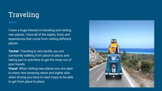 Traveling
I have a huge interest in traveling and visiting
new places. I love all of the sights, food, and
experiences that come from visiting different
places.
Tactial- Traveling is very tactile, you are
constantly walking from place to place, and
taking part in activities to get the most out of
your travels
Visual- When visiting new places you are open
to many new amazing views and sights also
when driving you have to read maps to be able
to get from place to place
 