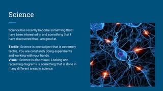 Science
Science has recently become something that I
have been interested in and something that I
have discovered that I am good at.
Tactile- Science is one subject that is extremely
tactile. You are constantly doing experiments
and working with your hands.
Visual- Science is also visual. Looking and
recreating diagrams is something that is done in
many different areas in science.
 