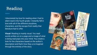 Reading
I discovered my love for reading when I had to
silent read in the fourth grade. I instantly fell in
love with all of the different storylines,
characters, and the escape from reality that
literature had to offer
Visual- Reading is mainly visual. You read
words written on on a page and a image of what
is being read pops into your mind. You create a
look for the characters based on the author's
description and that’s how they a re imagined
through the entirety of the story.
 