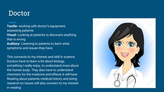 Doctor
Tactile- working with doctor’s equipment,
assessing patients
Visual- Looking at patients to discovers anything
that is wrong
Auditory- Listening to patients to learn what
symptoms and issues they have.
This connects to my interest and skill in science.
Doctors have to learn a lot about biology,
something I really enjoy, to understand more about
the human body. They also have to understand
chemistry for the medicine and effects it will have
Reading about patients medical history and doing
research on issues will also connect to my interest
in reading
 
