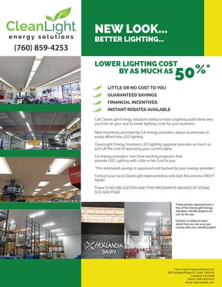 (760) 859-4253
NEW LOOK...
BETTER LIGHTING...
LOWER LIGHTING COST
BY AS MUCH AS
50%*
LITTLE OR NO COST TO YOU
GUARANTEED SAVINGS
FINANCIAL INCENTIVES
INSTANT REBATES AVAILABLE
Call CleanLight Energy Solutions today to have a lighting audit done and
you’ll be on your way to lower lighting costs for your business.
New incentives provided by CA energy providers allows businesses to
easily aﬀord new LED lighting.
CleanLight Energy Solutions LED lighting upgrade provides as much as
50% oﬀ the cost of operating your current lights.
CA energy providers now have exciting programs that
provide LED Lighting with Little or No Cost to you.
*This estimated savings is approved and backed by your energy provider!
Contact your local CleanLight representative and start the process RIGHT
NOW!
There IS NO OBLIGATION AND THIS PROGRAM IS BACKED BY SDG&E,
SCE AND PG&E.
These photos represent just a
few of the CleanLight Energy
Solutions retroﬁt projects we
can do for you.
Contact us today to learn
about how we can save you
money with your retroﬁt project.
Clean Light Energy Solutions LLC
300 Carlsbad Village Dr., Suite 108A106 
Carlsbad, CA 92008
Direct: (760) 859-4253
Email: sales@clesllc.com
 