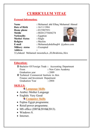 CURRICULUM VITAE 
Personal Information: 
Name : Mohamed abd Elhaq Mohamed Ahmed 
Date of Birth : 16/11/1984 
Home phone : 03/5907951 
Mobile : 00201275604274 
Nationality : Egyptian 
Marital Status : Single 
Religion : Muslim 
E-mail : Mohamed.abdelhaq84 @yahoo.com 
Military status : Exempted 
Address : 
32,elakeed Mohamed moustafa,st..,ELIbrahimia,Alex 
Education: 
 Bachelor Of Foreign Trade : Accounting Department 
From : New Cairo Academy 
Graduation year : 2009 
 Technical Commercial Institute in Alex 
Finance and Investment Department 
Graduation Year : 2004 
SKILLS: 
Language Skills 
 Arabic: Mother Language 
 English: Very Good 
Computer Skills 
 Fujitsu Egypt programme. 
 Retail power programme. 
 MS office (2007&2010&2013). 
 Windows 8. 
 Internet. 
 