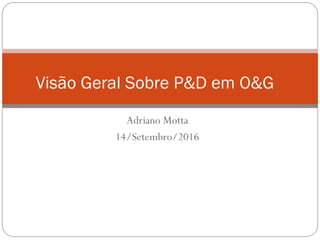Adriano Motta
14/Setembro/2016
Visão Geral Sobre P&D em O&G
 