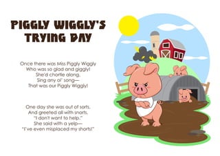 Piggly Wiggly’s
Trying Day
Once there was Miss Piggly Wiggly
Who was so glad and giggly!
She'd chortle along,
Sing any ol’ song—
That was our Piggly Wiggly!
One day she was out of sorts,
And greeted all with snorts.
“I don't want to help.”
She said with a yelp—
“I’ve even misplaced my shorts!”
 
