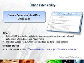 Search Commands in Office
       Search Commands in Office
              Office Labs
               Office Labs




Goals
•   Office 2007 Add-in that aids in finding commands, options, wizards and
    galleries in Word, Excel and PowerPoint
•   Includes Guided Help, which acts as a tour guide for specific tasks
Project Status
•   Available now via http://www.officelabs.com/projects/searchcommands/
 