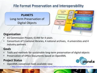 PLANETS
               PLANETS
      Long-term Preservation of
       Long-term Preservation of
            Digital Objects
            Digital Objects


Organization
•   EU Commission Project, €14M for 4 years
•   Consortium of 5 national libraries, 4 national archives, 4 universities and 4
    industry partners
Goals
•   Tools and methods for sustainable long-term preservation of digital objects
•   Preservation of Office Documents based on OpenXML
Project Status
•   OpenXML conversion tools available now:
      – http://research.microsoft.com/research/rpp/projects/MSConversionTools/OpenXMLConversionTools.htm
 