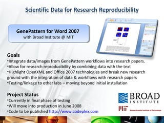 GenePattern for Word 2007
    GenePattern for Word 2007
        with Broad Institute @ MIT
        with Broad Institute @ MIT


Goals
•Integrate data/images from GenePattern workflows into research papers.
•Allow for research reproducibility by combining data with the text
•Highlight OpenXML and Office 2007 technologies and break new research
ground with the integration of data & workflows with research papers
•Testing/linkage to other labs – moving beyond initial installation

Project Status
•Currently in final phase of testing
•Will move into production in June 2008
•Code to be published http://www.codeplex.com
 