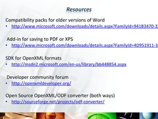 Compatibility packs for older versions of Word
• http://www.microsoft.com/downloads/details.aspx?FamilyId=941B3470-3A

Add-in for saving to PDF or XPS
• http://www.microsoft.com/downloads/details.aspx?FamilyId=4D951911-3E

SDK for OpenXML formats
• http://msdn2.microsoft.com/en-us/library/bb448854.aspx

Developer community forum
• http://openxmldeveloper.org/

Open Source OpenXML/ODF converter (both ways)
• http://sourceforge.net/projects/odf-converter/
 