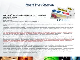 Microsoft ventures into open access chemistry
Royal Society of Chemistry
By Richard van Noorden
January 29th, 2007
http://www.rsc.org/chemistryworld/News/2008/January/29010803.asp
Computational chemists have secured funding from computing giant Microsoft to showcase how chemistry can benefit from open access data sharing on the
internet.

The two-year eChemistry pilot project represents 'a major test case' for proposed new protocols for sharing scholarly information over the web, said Lee Dirks,
director of scholarly communications at Microsoft Research. Microsoft's support is also a boost for the small band of chemists keen to promote open access
internet publishing.

The public-private collaboration is one of many Microsoft projects to probe the potential of computing to advance scientific research,
and bring back what they learn to improve the company's product line, Dirks told Chemistry World. 'But chemistry is a discipline we've not
typically worked in,' he said. 'From everything I've heard, it's not as progressive a field as, say, astronomy in use of the web'.

Most chemical information on the web is published in closed journals and databases which guarantee high quality but also require a subscription to view. Pre-
print servers, collaborative documents, open databases, video sites, online lab notebooks and blogs provide other ways of communicating research. Combining
the lot offers the enticing prospect of a vast, free-to-access repository. This could transform the sharing of scientific research if the disparate data
sources were machine-readable, so that a search engine could automatically gather data about a particular molecule from a crystal
structure, a movie, an online lab book, and an archived article, for example.

Radical change
The international standards required for this challenge are being developed by the Open Archives Initiative Object Reuse and Exchange Project (OAI-ORE),
based at Cornell University, Ithaca, US. Their model protocols will be officially launched on 3 March at Johns Hopkins University in Maryland.

The eChemistry project, Dirks explained, was chosen as an exemplar to show that the new standards are actually useful to scientists. Chemists and computer
scientists at Cambridge and Southampton universities in the UK, and Indiana, Cornell, and Penn State in the US, will search and index existing online
databases and print archives; and work out how best to record chemistry data captured in lab experiments. The results will be hosted by the US National
Institutes of Health open access PubChem database and other repositories.
 