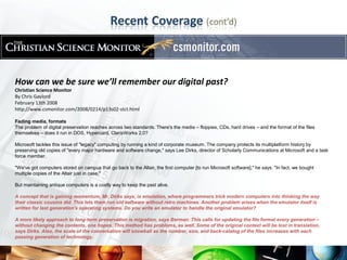 How can we be sure we’ll remember our digital past?
Christian Science Monitor
By Chris Gaylord
February 13th 2008
http://www.csmonitor.com/2008/0214/p13s02-stct.html

Fading media, formats
The problem of digital preservation reaches across two standards. There's the media – floppies, CDs, hard drives – and the format of the files
themselves – does it run in DOS, Hypercard, ClarisWorks 2.0?

Microsoft tackles this issue of "legacy" computing by running a kind of corporate museum. The company protects its multiplatform history by
preserving old copies of "every major hardware and software change," says Lee Dirks, director of Scholarly Communications at Microsoft and a task
force member.

"We've got computers stored on campus that go back to the Altair, the first computer [to run Microsoft software]," he says. "In fact, we bought
multiple copies of the Altair just in case."

But maintaining antique computers is a costly way to keep the past alive.

A concept that is gaining momentum, Mr. Dirks says, is emulation, where programmers trick modern computers into thinking the way
their classic cousins did. This lets them run old software without retro machines. Another problem arises when the emulator itself is
written for last generation's operating systems. Do you write an emulator to handle the original emulator?

A more likely approach to long-term preservation is migration, says Berman. This calls for updating the file format every generation –
without changing the contents, one hopes. This method has problems, as well. Some of the original context will be lost in translation,
says Dirks. Also, the scale of the conversation will snowball as the number, size, and back-catalog of the files increases with each
passing generation of technology.
 