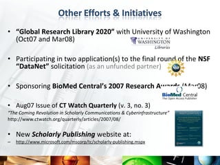 • “Global Research Library 2020” with University of Washington
  (Oct07 and Mar08)

• Participating in two application(s) to the final round of the NSF
  “DataNet” solicitation (as an unfunded partner)

• Sponsoring BioMed Central’s 2007 Research Awards (Mar08)

• Aug07 Issue of CT Watch Quarterly (v. 3, no. 3)
“The Coming Revolution in Scholarly Communications & Cyberinfrastructure”
http://www.ctwatch.org/quarterly/articles/2007/08/


• New Scholarly Publishing website at:
–   http://www.microsoft.com/mscorp/tc/scholarly-publishing.mspx
 