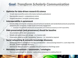 •   Optimize for data-driven research & science
     –   To both data (scientific) and to information (scholarly publications)
     –   Reproducible research + computational science
     –   Properly document / annotate scholarly output
•   Interoperability is paramount
     –   Actively lobby and drive for consensus around technical standards and standardized protocols proactively
         adopted by the community; enable broad community engagement
           •   Customers have told Microsoft that the interoperability (and intellectual property) are OUR responsibility

•   Data preservation (and provenance) should be baseline
     –   Documentation of the data’s provenance
     –   Reliable and secure long-term storage – at a massive scale
     –   Preservation needs to be like “accessibility” features – i.e., assumed as required
•   Social networking & semantic knowledge discovery
     –   Harnessing collective intelligence must be a consideration – since accessing research is a core step in the
         life-cycle. Enable knowledge discovery
     –   Optimize for Web 2.0 scenarios and allow end-users/experts to find things easier
•   Metadata conventions / taxonomies / ontologies
     –   This is a crucial strength for libraries – and a critical component in enabling Web 2.0
 
