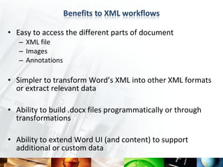 • Easy to access the different parts of document
   – XML file
   – Images
   – Annotations

• Simpler to transform Word’s XML into other XML formats
  or extract relevant data

• Ability to build .docx files programmatically or through
  transformations

• Ability to extend Word UI (and content) to support
  additional or custom data
 