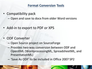 • Compatibility pack
  – Open and save to docx from older Word versions

• Add-in to export to PDF or XPS

• ODF Converter
  – Open Source project on SourceForge
  – Provides two-way conversion between ODF and
    OpenXML (WordprocessingML, SpreadsheetML, and
    PresentationML)
  – ‘Save As ODF’ to be included in Office 2007 SP2
 