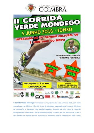 II Corrida Verde Mondego: Vai realizar-se no próximo dia 5 de Junho de 2016, com início
marcado para as 10h30, a II Corrida Verde do Mondego, organizada pela Escola de Atletismo
de Coimbra/A. R. Casaense. Com partida/chegada à Alameda da Feira (junto à Fundação
Bissaya Barreto – Bencanta – São Martinho do Bispo), a corrida tem um percurso de 14 km e
está aberta aos escalões etários masculinos e femininos (atletas nascidos em 1996 e anos
 